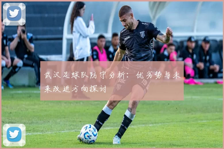 武汉足球队防守分析：优劣势与未来改进方向探讨