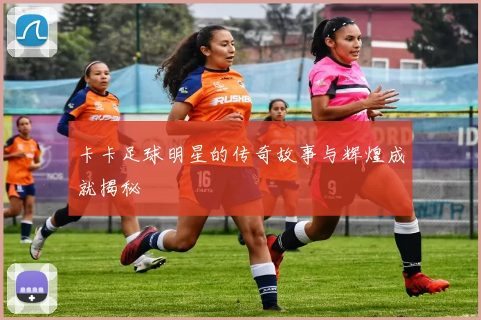 卡卡足球明星的传奇故事与辉煌成就揭秘