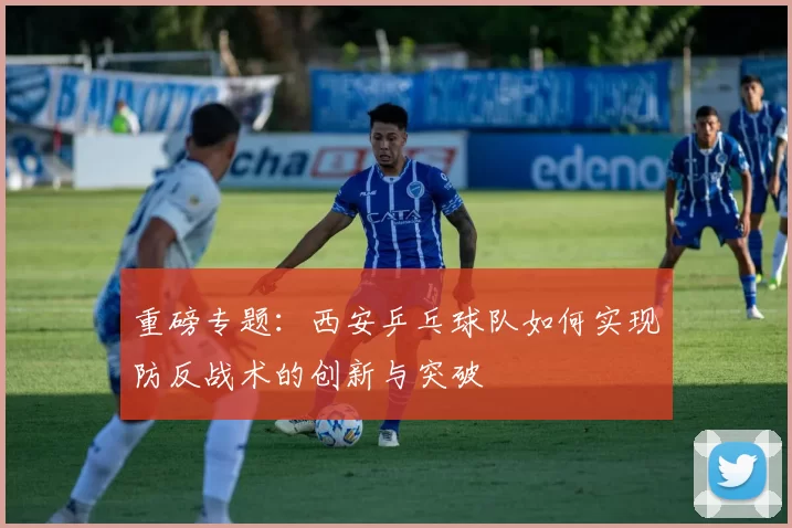 重磅专题：西安乒乓球队如何实现防反战术的创新与突破