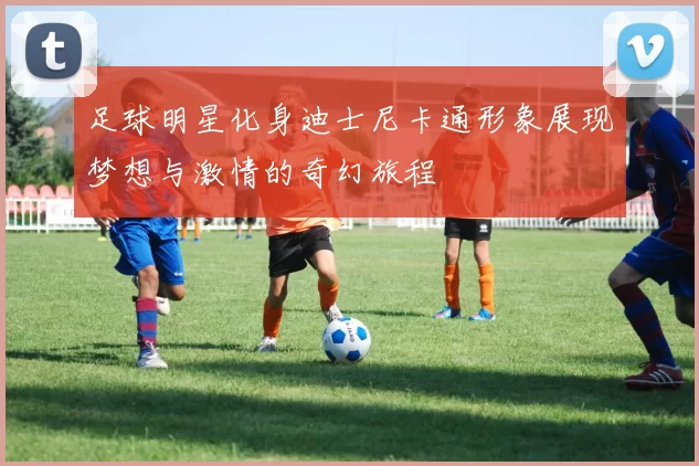 足球明星化身迪士尼卡通形象展现梦想与激情的奇幻旅程