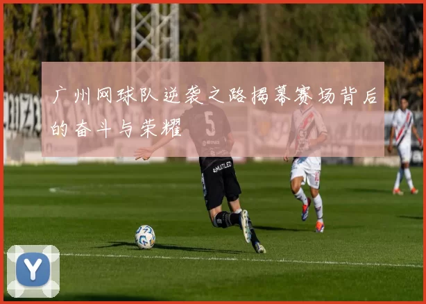 广州网球队逆袭之路揭幕赛场背后的奋斗与荣耀