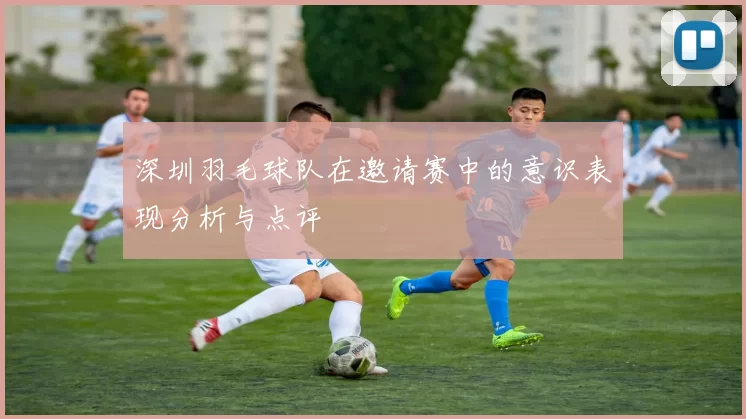 深圳羽毛球队在邀请赛中的意识表现分析与点评
