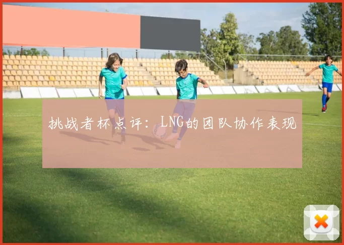挑战者杯点评：LNG的团队协作表现