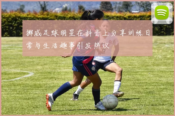 挪威足球明星在抖音上分享训练日常与生活趣事引发热议